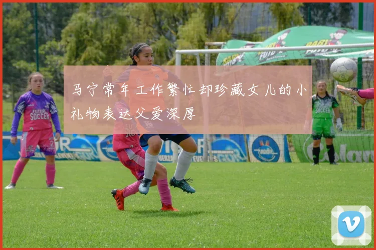 马宁常年工作繁忙却珍藏女儿的小礼物表达父爱深厚