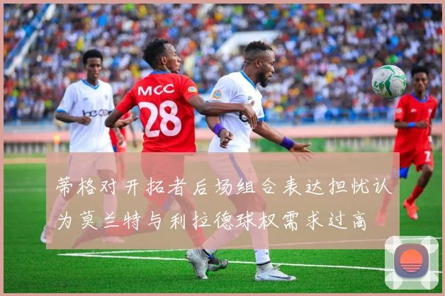 蒂格对开拓者后场组合表达担忧认为莫兰特与利拉德球权需求过高