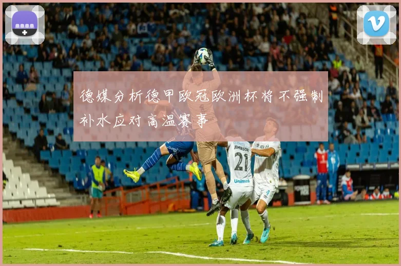 德媒分析德甲欧冠欧洲杯将不强制补水应对高温赛事