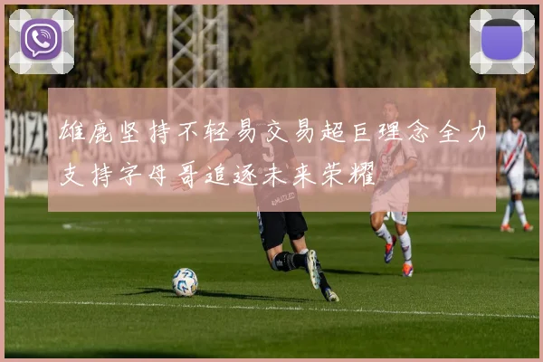 雄鹿坚持不轻易交易超巨理念全力支持字母哥追逐未来荣耀