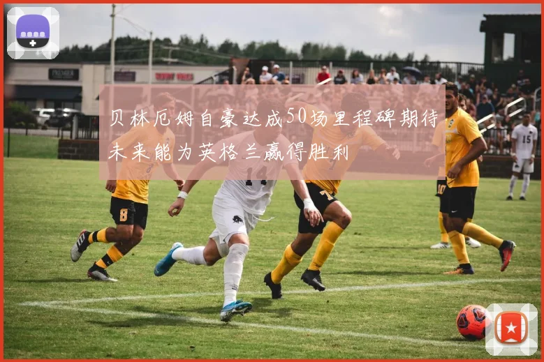 贝林厄姆自豪达成50场里程碑期待未来能为英格兰赢得胜利