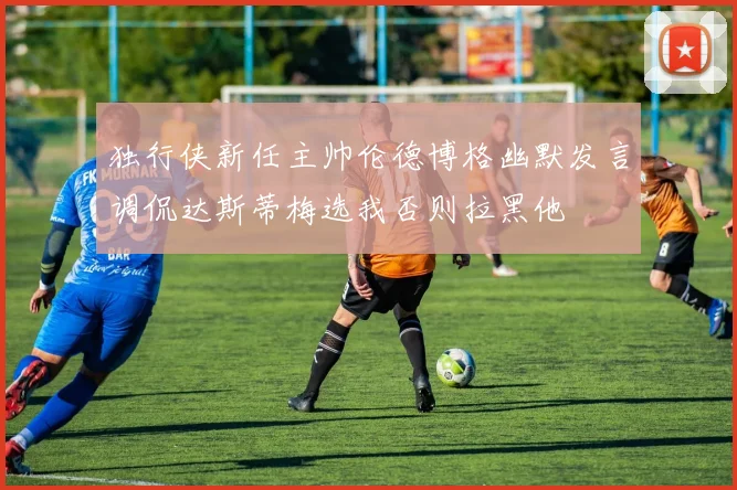 独行侠新任主帅伦德博格幽默发言调侃达斯蒂梅选我否则拉黑他