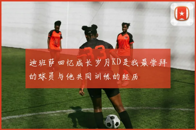 迪班萨回忆成长岁月KD是我最崇拜的球员与他共同训练的经历
