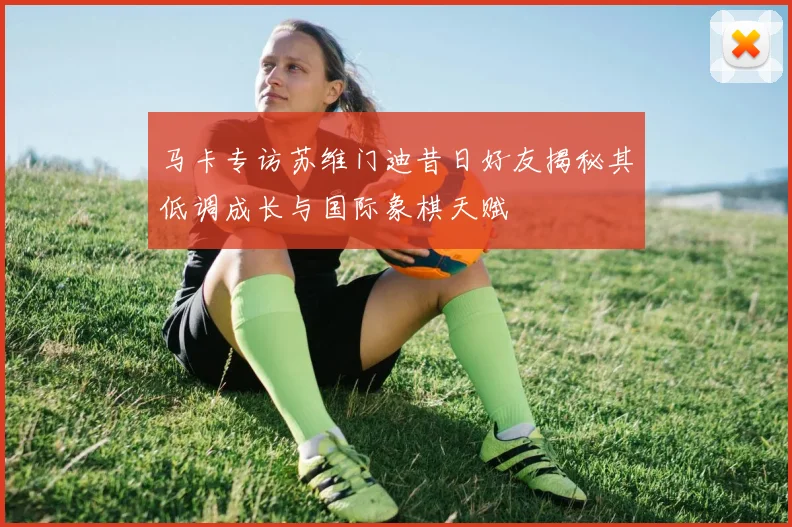 马卡专访苏维门迪昔日好友揭秘其低调成长与国际象棋天赋