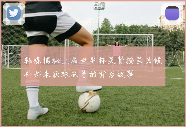 韩媒揭秘上届世界杯吴贤揆虽为候补却未获球衣号的背后故事