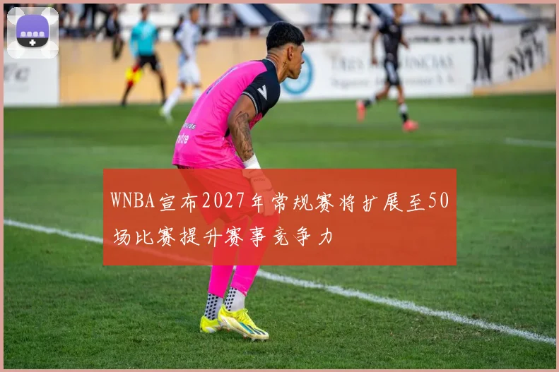 WNBA宣布2027年常规赛将扩展至50场比赛提升赛事竞争力