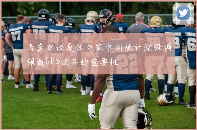 马奎尔谈夏休与家中训练计划强调佩戴GPS设备的重要性