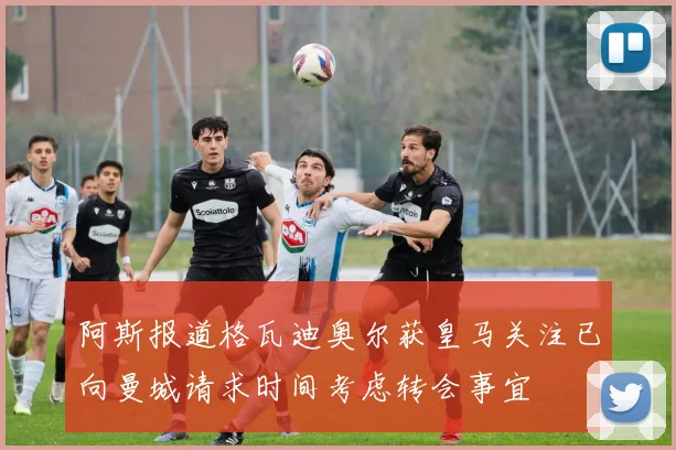 阿斯报道格瓦迪奥尔获皇马关注已向曼城请求时间考虑转会事宜