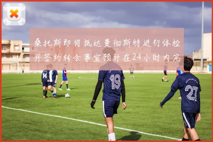 桑托斯即将抵达曼彻斯特进行体检并签约转会事宜预计在24小时内完成