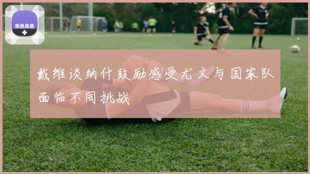 戴维谈纳什鼓励感受尤文与国家队面临不同挑战
