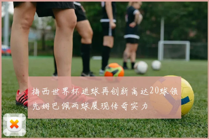 梅西世界杯进球再创新高达20球领先姆巴佩两球展现传奇实力