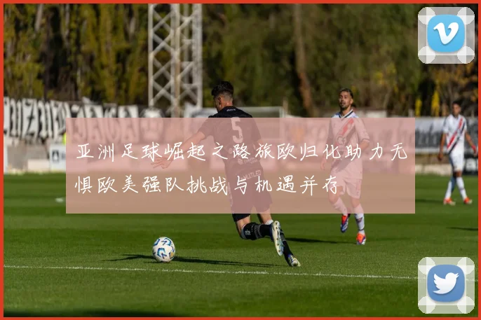 亚洲足球崛起之路旅欧归化助力无惧欧美强队挑战与机遇并存