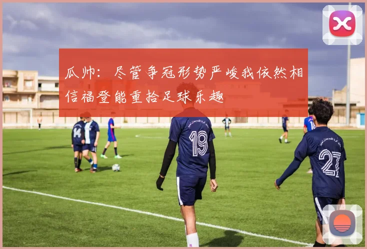 瓜帅：尽管争冠形势严峻我依然相信福登能重拾足球乐趣