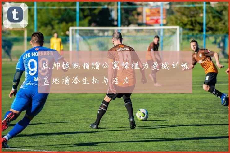 瓜帅慷慨捐赠公寓绿植为曼城训练基地增添生机与活力