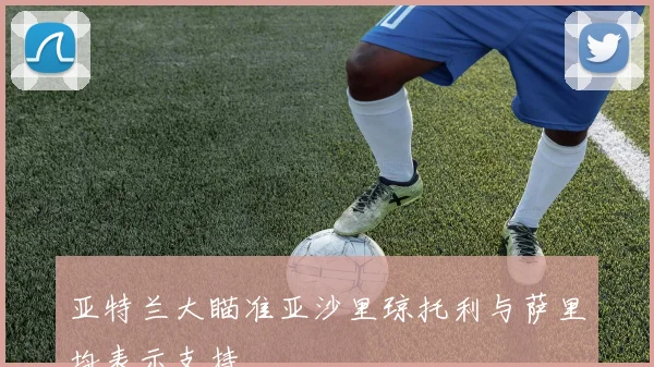 亚特兰大瞄准亚沙里琼托利与萨里均表示支持