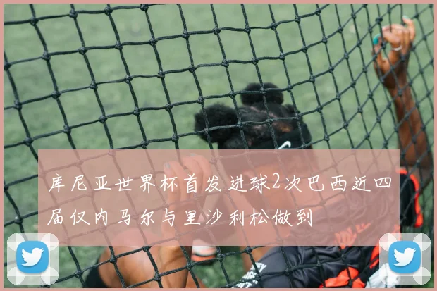 库尼亚世界杯首发进球2次巴西近四届仅内马尔与里沙利松做到