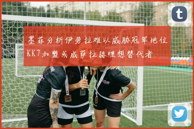 墨菲分析伊劳拉难以威胁冠军地位KK7加盟或成萨拉赫理想替代者